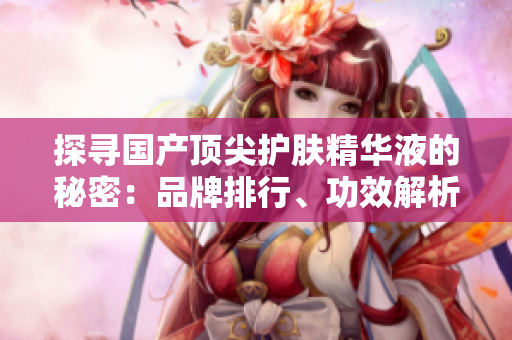 探尋國(guó)產(chǎn)頂尖護(hù)膚精華液的秘密：品牌排行、功效解析及用戶評(píng)價(jià)全揭秘