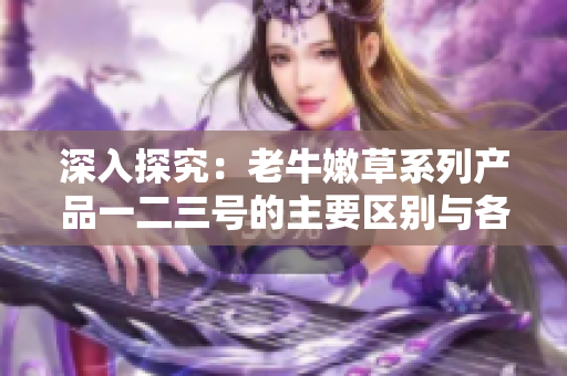 深入探究：老牛嫩草系列產(chǎn)品一二三號的主要區(qū)別與各自特色