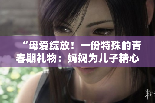 “母愛綻放!一份特殊的青春期禮物:媽媽為兒子精心準(zhǔn)備的生日驚喜” “母愛綻放!一份特殊的青春期禮物:媽媽為兒子精心準(zhǔn)備的生日驚喜”