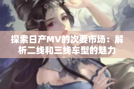 探索日產(chǎn)MV的次要市場：解析二線和三線車型的魅力