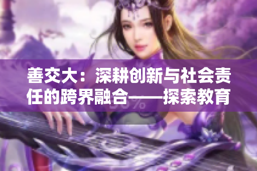 善交大：深耕創(chuàng)新與社會(huì)責(zé)任的跨界融合——探索教育變革之路