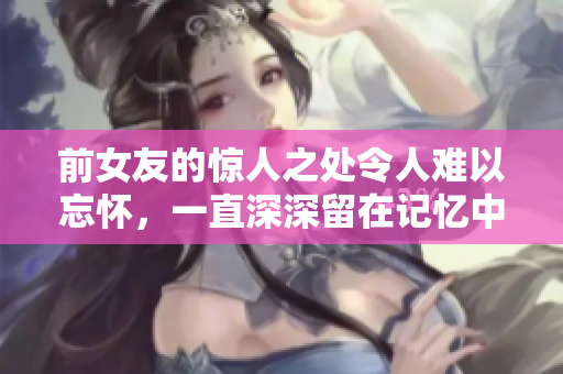 前女友的驚人之處令人難以忘懷，一直深深留在記憶中