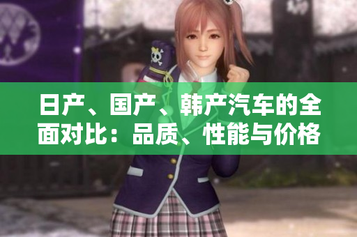 日產(chǎn)、國(guó)產(chǎn)、韓產(chǎn)汽車(chē)的全面對(duì)比：品質(zhì)、性能與價(jià)格大揭秘