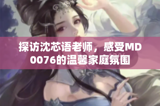 探訪沈芯語老師，感受MD0076的溫馨家庭氛圍