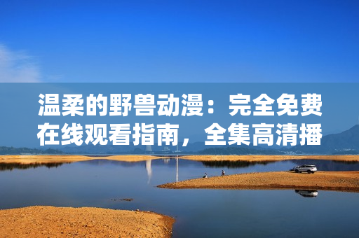 溫柔的野獸動漫：完全免費在線觀看指南，全集高清播放，分享最佳觀影體驗