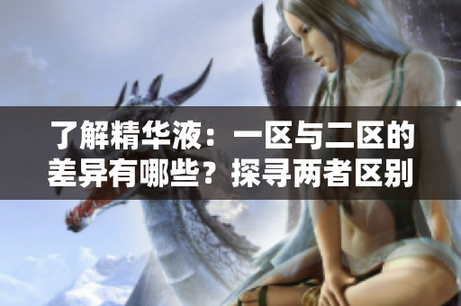 了解精華液：一區(qū)與二區(qū)的差異有哪些？探尋兩者區(qū)別，選購更合適的護膚品！
