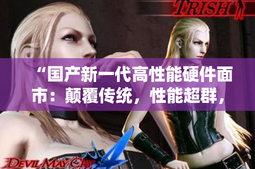 “國產(chǎn)新一代高性能硬件面市：顛覆傳統(tǒng)，性能超群，品質(zhì)可靠！”