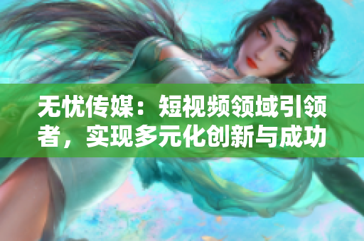 無憂傳媒：短視頻領(lǐng)域引領(lǐng)者，實現(xiàn)多元化創(chuàng)新與成功突破