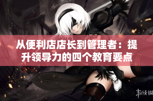從便利店店長(zhǎng)到管理者：提升領(lǐng)導(dǎo)力的四個(gè)教育要點(diǎn)