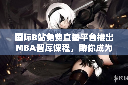 國(guó)際B站免費(fèi)直播平臺(tái)推出MBA智庫(kù)課程，助你成為商界精英