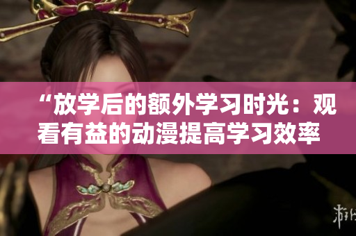 “放學(xué)后的額外學(xué)習(xí)時(shí)光：觀看有益的動(dòng)漫提高學(xué)習(xí)效率”