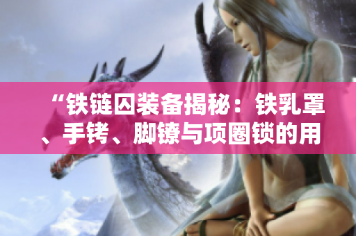 “鐵鏈囚裝備揭秘：鐵乳罩、手銬、腳鐐與項(xiàng)圈鎖的用途與歷史溯源”