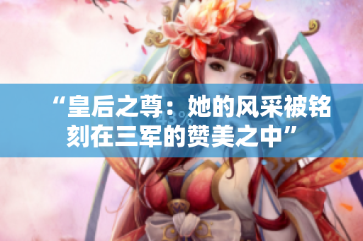 “皇后之尊：她的風采被銘刻在三軍的贊美之中”