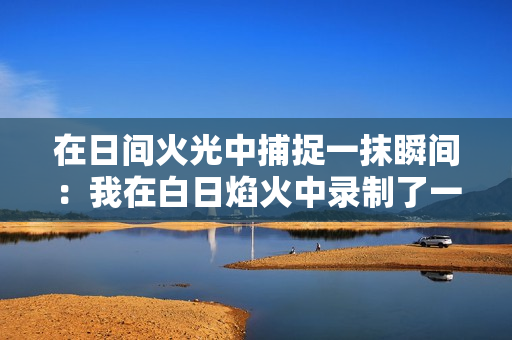 在日間火光中捕捉一抹瞬間：我在白日焰火中錄制了一段小視頻