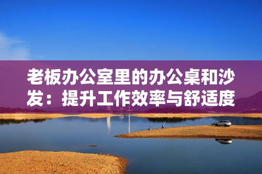 老板辦公室里的辦公桌和沙發(fā)：提升工作效率與舒適度