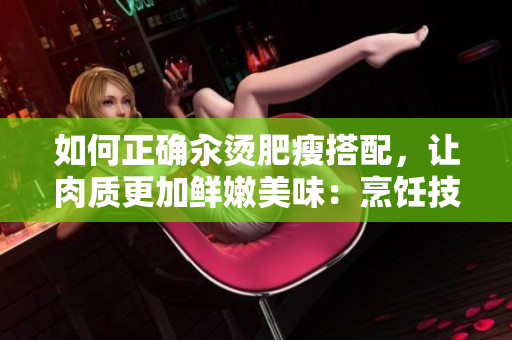 如何正確汆燙肥瘦搭配，讓肉質(zhì)更加鮮嫩美味：烹飪技巧與竅門分享