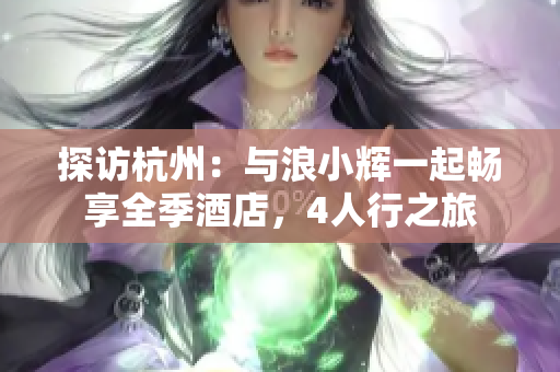 探訪杭州：與浪小輝一起暢享全季酒店，4人行之旅