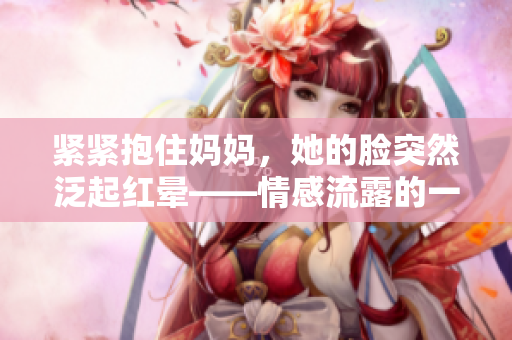 緊緊抱住媽媽，她的臉突然泛起紅暈——情感流露的一瞬間