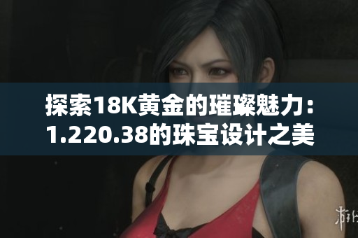 探索18K黃金的璀璨魅力：1.220.38的珠寶設(shè)計之美