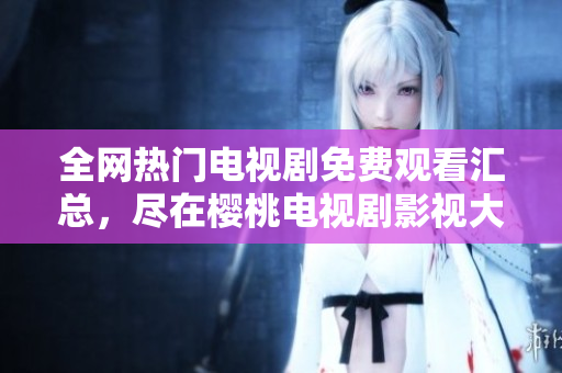 全網(wǎng)熱門(mén)電視劇免費(fèi)觀看匯總，盡在櫻桃電視劇影視大全