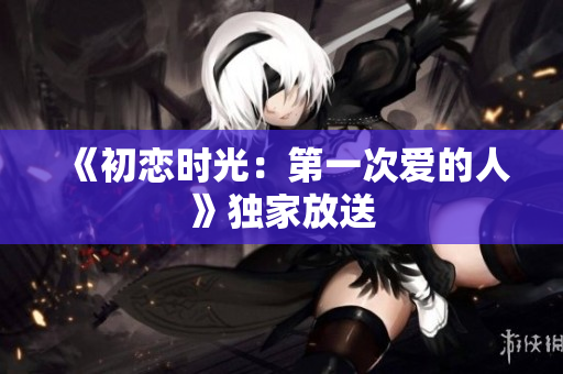 《初戀時(shí)光：第一次愛的人》獨(dú)家放送