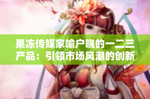 果凍傳媒家喻戶曉的一二三產(chǎn)品：引領(lǐng)市場風(fēng)潮的創(chuàng)新力量