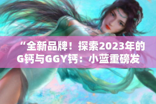 “全新品牌！探索2023年的G鈣與GGY鈣：小藍(lán)重磅發(fā)布”