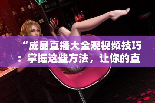 “成品直播大全觀視頻技巧：掌握這些方法，讓你的直播體驗(yàn)更上一層樓！”