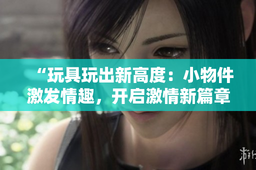 “玩具玩出新高度：小物件激發(fā)情趣，開啟激情新篇章！”