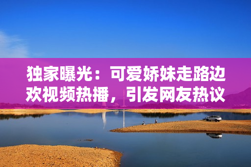 獨家曝光：可愛嬌妹走路邊歡視頻熱播，引發(fā)網(wǎng)友熱議！