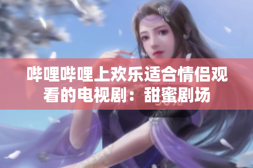 嗶哩嗶哩上歡樂(lè)適合情侶觀看的電視?。禾鹈蹌?chǎng)