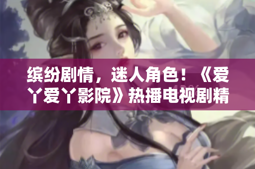 繽紛劇情，迷人角色！《愛丫愛丫影院》熱播電視劇精彩呈現(xiàn)