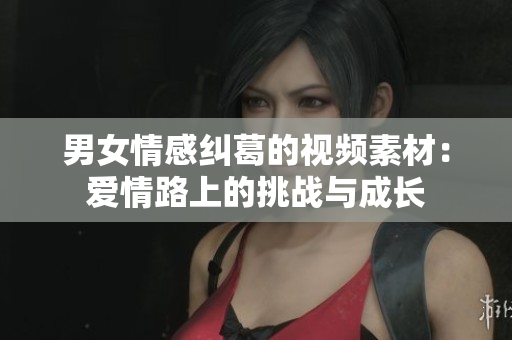 男女情感糾葛的視頻素材：愛情路上的挑戰(zhàn)與成長