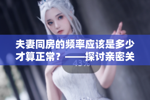 夫妻同房的頻率應該是多少才算正常?——探討親密關系中的性生活規(guī)律 夫妻同房的頻率應該是多少才算正常?——探討親密關系中的性生活規(guī)律