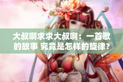 大叔啊求求大叔?。阂皇赘璧墓适?究竟是怎樣的旋律？