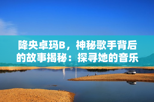 降央卓瑪B，神秘歌手背后的故事揭秘：探尋她的音樂(lè)之路