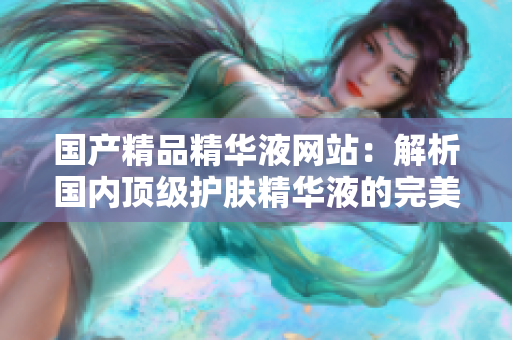 國(guó)產(chǎn)精品精華液網(wǎng)站：解析國(guó)內(nèi)頂級(jí)護(hù)膚精華液的完美選擇