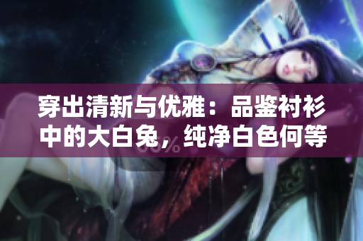穿出清新與優(yōu)雅：品鑒襯衫中的大白兔，純凈白色何等迷人？