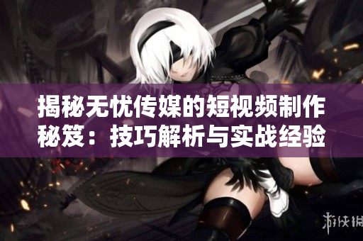 揭秘無憂傳媒的短視頻制作秘笈：技巧解析與實戰(zhàn)經(jīng)驗分享