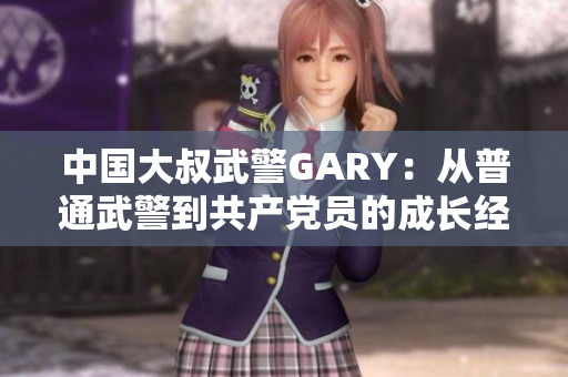 中國大叔武警GARY：從普通武警到共產(chǎn)黨員的成長經(jīng)歷