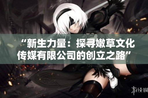 “新生力量：探尋嫩草文化傳媒有限公司的創(chuàng)立之路”