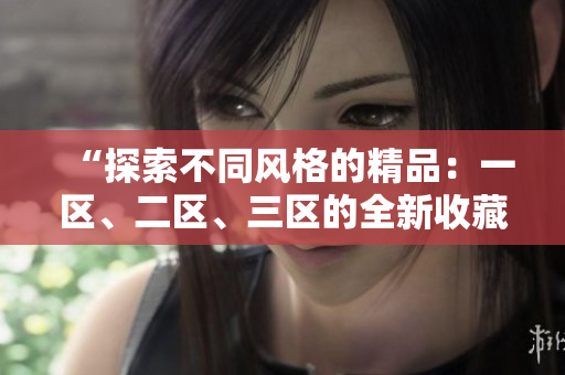 “探索不同風(fēng)格的精品：一區(qū)、二區(qū)、三區(qū)的全新收藏盛宴！”
