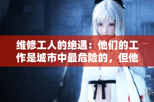 維修工人的絕遇：他們的工作是城市中最危險(xiǎn)的，但他們卻很少被人注意到