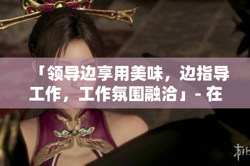 「領(lǐng)導(dǎo)邊享用美味，邊指導(dǎo)工作，工作氛圍融洽」- 在線觀看