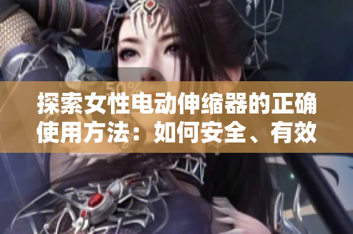探索女性電動(dòng)伸縮器的正確使用方法：如何安全、有效地使用這一創(chuàng)新產(chǎn)品