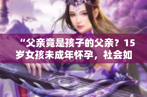 “父親竟是孩子的父親？15歲女孩未成年懷孕，社會(huì)如何支援與教導(dǎo)？”
