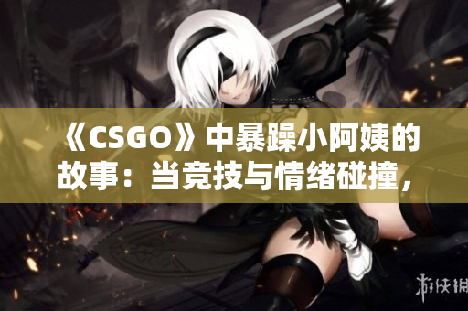 《CSGO》中暴躁小阿姨的故事：當競技與情緒碰撞，何去何從？