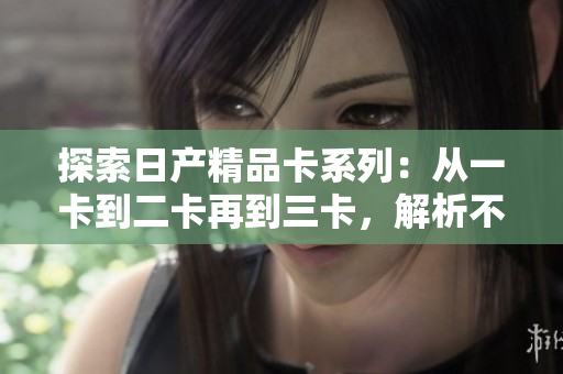 探索日產(chǎn)精品卡系列：從一卡到二卡再到三卡，解析不同版本的特色與升級