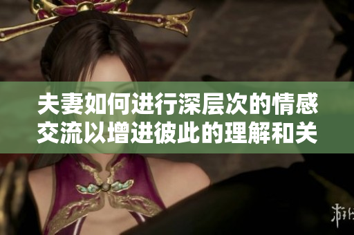 夫妻如何進(jìn)行深層次的情感交流以增進(jìn)彼此的理解和關(guān)系深度