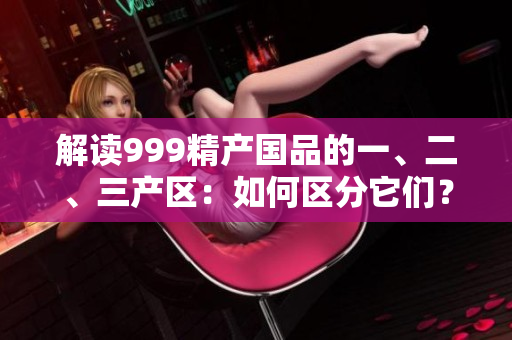 解讀999精產(chǎn)國品的一、二、三產(chǎn)區(qū)：如何區(qū)分它們？